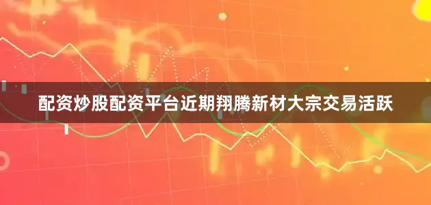 配资炒股配资平台近期翔腾新材大宗交易活跃
