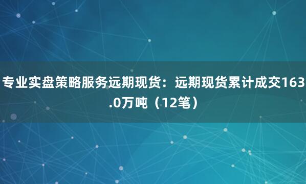 专业实盘策略服务远期现货：远期现货累计成交163.0万吨（12笔）