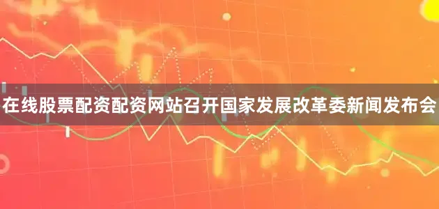 在线股票配资配资网站召开国家发展改革委新闻发布会