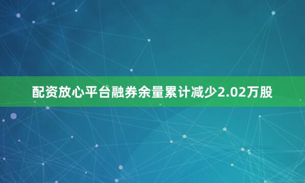 配资放心平台融券余量累计减少2.02万股