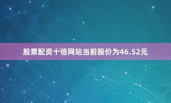 股票配资十倍网站当前股价为46.52元