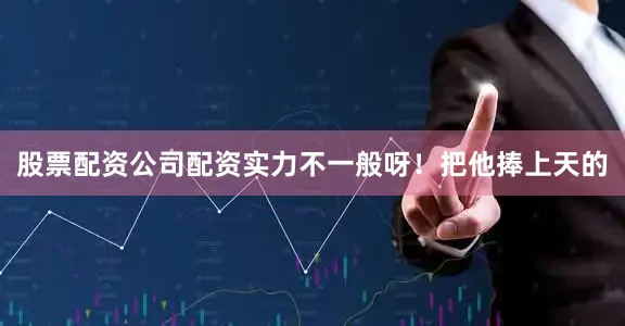 股票配资公司配资实力不一般呀！把他捧上天的