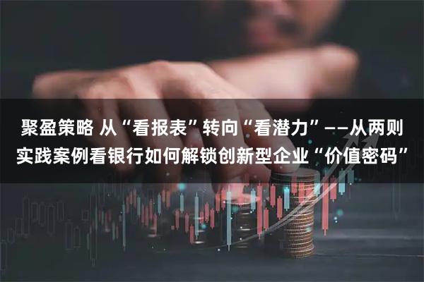 聚盈策略 从“看报表”转向“看潜力”——从两则实践案例看银行如何解锁创新型企业“价值密码”