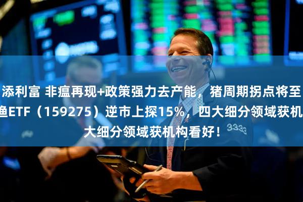 添利富 非瘟再现+政策强力去产能，猪周期拐点将至？农牧渔ETF（159275）逆市上探15%，四大细分领域获机构看好！