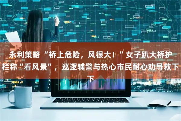 永利策略 “桥上危险，风很大！”女子趴大桥护栏称“看风景”，巡逻辅警与热心市民耐心劝导救下