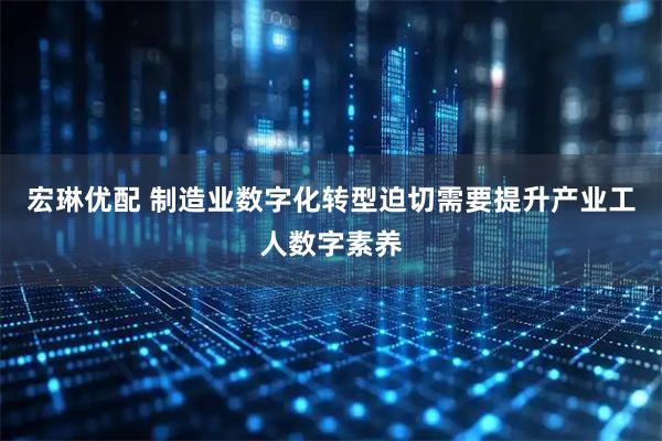 宏琳优配 制造业数字化转型迫切需要提升产业工人数字素养