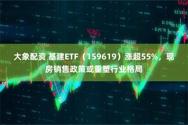 大象配资 基建ETF（159619）涨超55%，现房销售政策或重塑行业格局