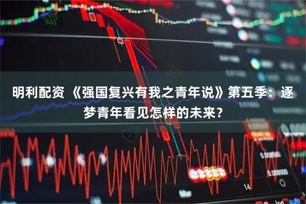 明利配资 《强国复兴有我之青年说》第五季：逐梦青年看见怎样的未来？