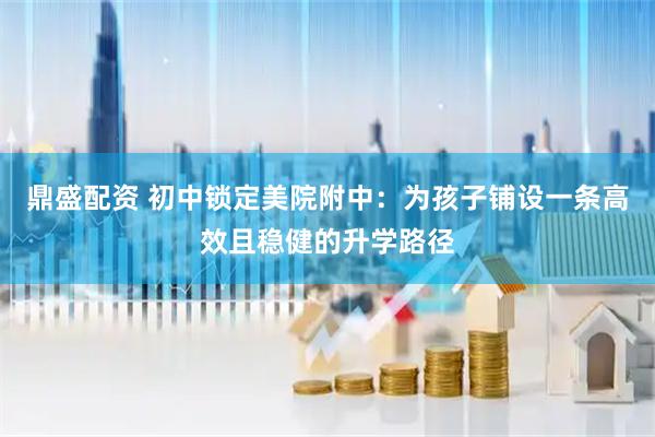 鼎盛配资 初中锁定美院附中：为孩子铺设一条高效且稳健的升学路径