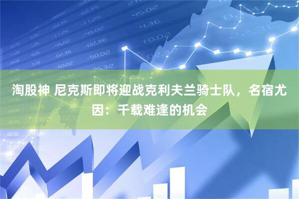 淘股神 尼克斯即将迎战克利夫兰骑士队，名宿尤因：千载难逢的机会