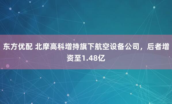 东方优配 北摩高科增持旗下航空设备公司，后者增资至1.48亿