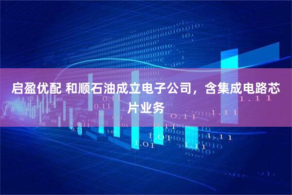 启盈优配 和顺石油成立电子公司，含集成电路芯片业务