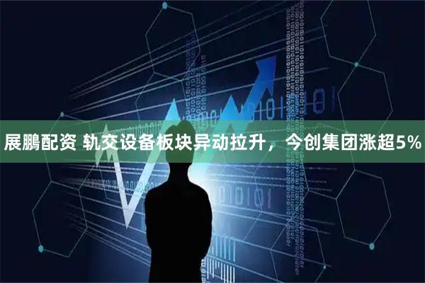 展鵬配资 轨交设备板块异动拉升，今创集团涨超5%