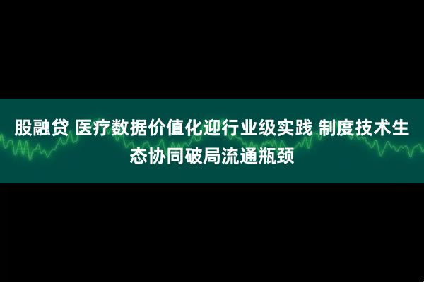 股融贷 医疗数据价值化迎行业级实践 制度技术生态协同破局流通瓶颈