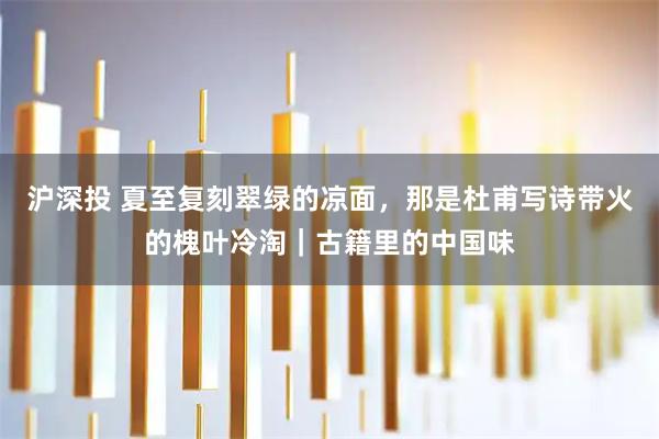 沪深投 夏至复刻翠绿的凉面，那是杜甫写诗带火的槐叶冷淘｜古籍里的中国味