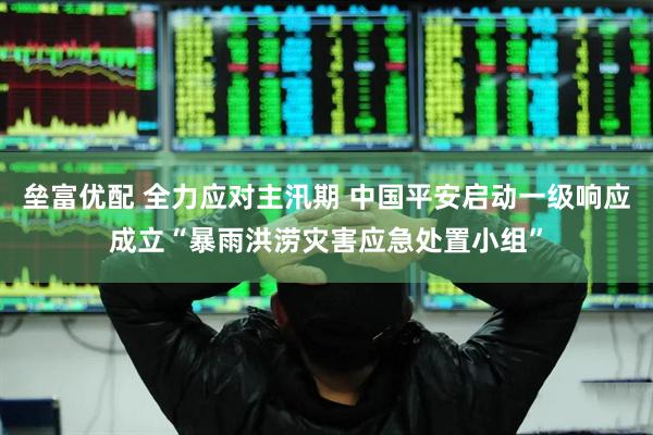 垒富优配 全力应对主汛期 中国平安启动一级响应成立“暴雨洪涝灾害应急处置小组”