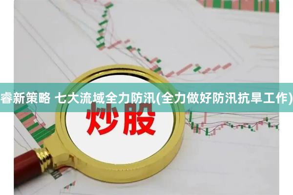 睿新策略 七大流域全力防汛(全力做好防汛抗旱工作)