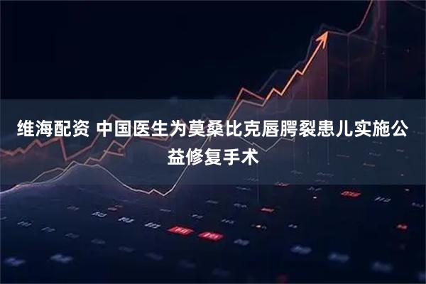 维海配资 中国医生为莫桑比克唇腭裂患儿实施公益修复手术